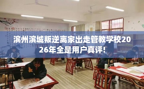 滨州滨城叛逆离家出走管教学校2026年全是用户真评!
