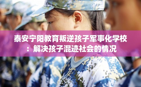 泰安宁阳教育叛逆孩子军事化学校：解决孩子混迹社会的情况