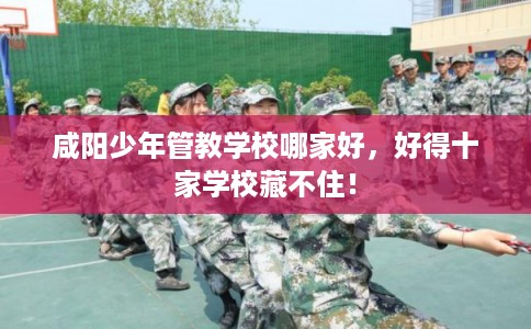 咸阳少年管教学校哪家好，好得十家学校藏不住！
