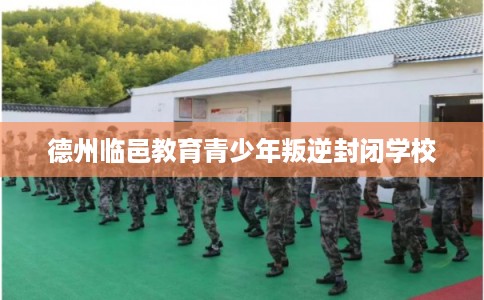 德州临邑教育青少年叛逆封闭学校