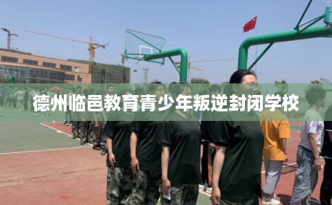德州临邑教育青少年叛逆封闭学校