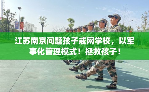 江苏南京问题孩子戒网学校，以军事化管理模式！拯救孩子！