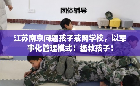 江苏南京问题孩子戒网学校，以军事化管理模式！拯救孩子！