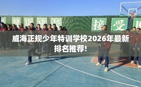 威海正规少年特训学校2026年最新排名推荐!