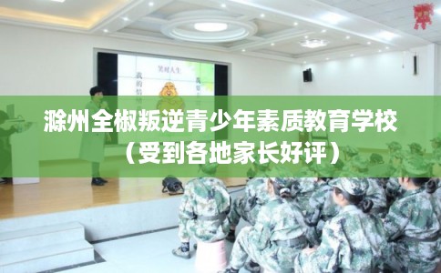 滁州全椒叛逆青少年素质教育学校（受到各地家长好评）