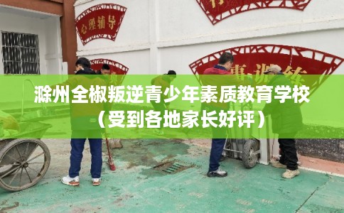 滁州全椒叛逆青少年素质教育学校（受到各地家长好评）
