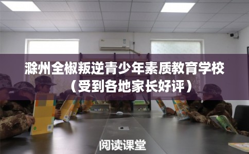 滁州全椒叛逆青少年素质教育学校（受到各地家长好评）