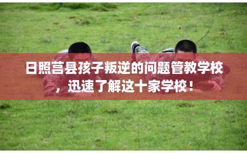 日照莒县孩子叛逆的问题管教学校，迅速了解这十家学校！