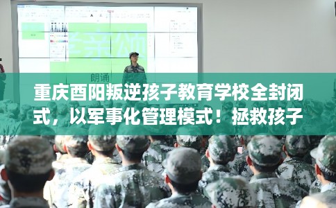 重庆酉阳叛逆孩子教育学校全封闭式，以军事化管理模式！拯救孩子！