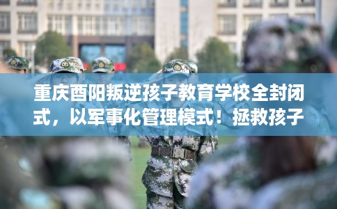 重庆酉阳叛逆孩子教育学校全封闭式，以军事化管理模式！拯救孩子！