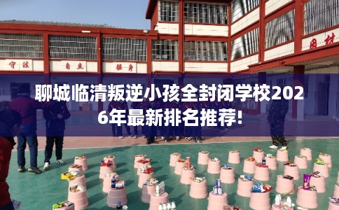 聊城临清叛逆小孩全封闭学校2026年最新排名推荐!