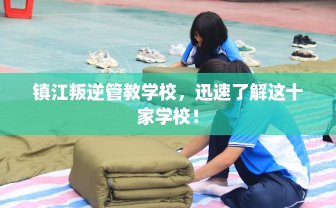 镇江叛逆管教学校，迅速了解这十家学校！