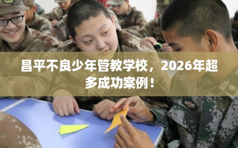 昌平不良少年管教学校，2026年超多成功案例！