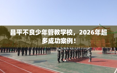 昌平不良少年管教学校，2026年超多成功案例！