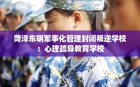 菏泽东明军事化管理封闭叛逆学校：心理疏导教育学校