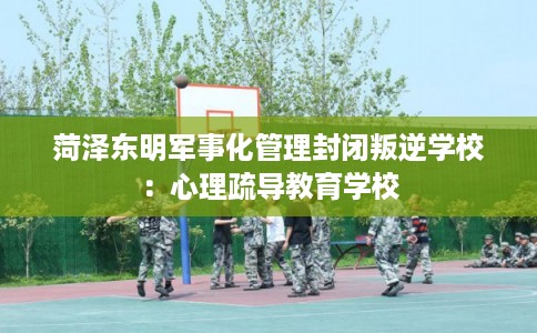 菏泽东明军事化管理封闭叛逆学校：心理疏导教育学校