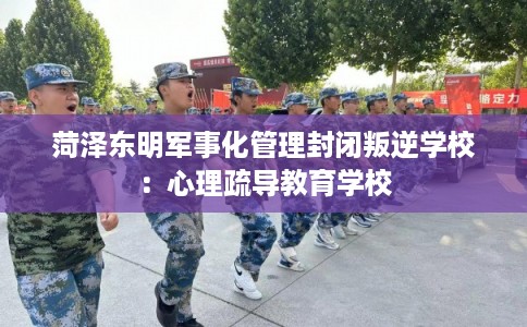 菏泽东明军事化管理封闭叛逆学校：心理疏导教育学校