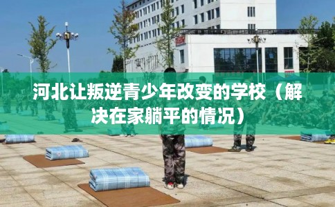 河北让叛逆青少年改变的学校（解决在家躺平的情况）