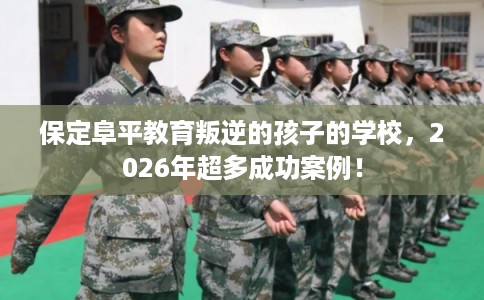 保定阜平教育叛逆的孩子的学校，2026年超多成功案例！
