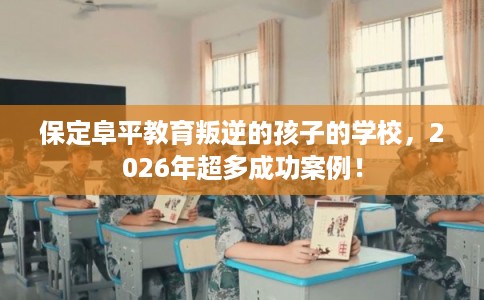 保定阜平教育叛逆的孩子的学校，2026年超多成功案例！