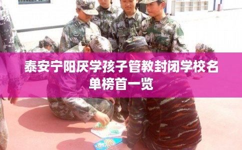 泰安宁阳厌学孩子管教封闭学校名单榜首一览