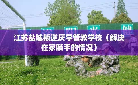 江苏盐城叛逆厌学管教学校（解决在家躺平的情况）