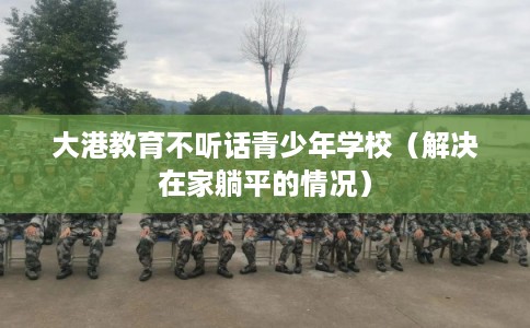 大港教育不听话青少年学校（解决在家躺平的情况）