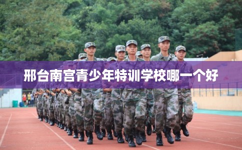 邢台南宫青少年特训学校哪一个好