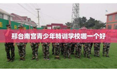 邢台南宫青少年特训学校哪一个好