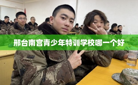 邢台南宫青少年特训学校哪一个好