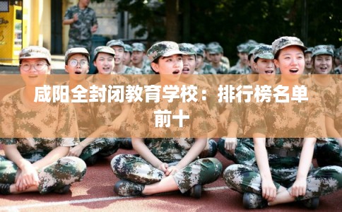 咸阳全封闭教育学校：排行榜名单前十