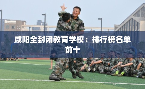 咸阳全封闭教育学校：排行榜名单前十