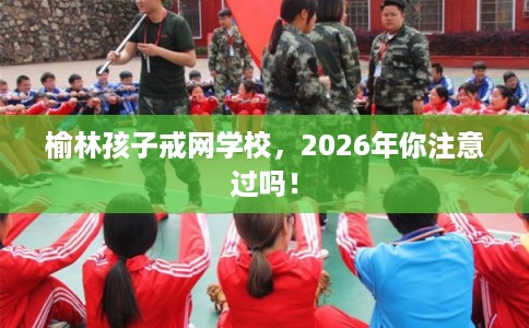 榆林孩子戒网学校，2026年你注意过吗！
