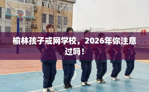 榆林孩子戒网学校，2026年你注意过吗！