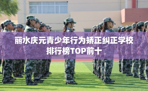丽水庆元青少年行为矫正纠正学校排行榜TOP前十