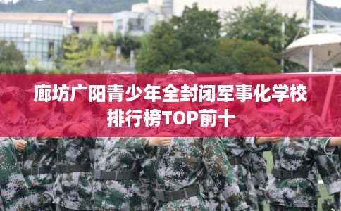 廊坊广阳青少年全封闭军事化学校排行榜TOP前十