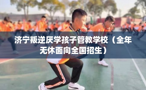 济宁叛逆厌学孩子管教学校（全年无休面向全国招生）