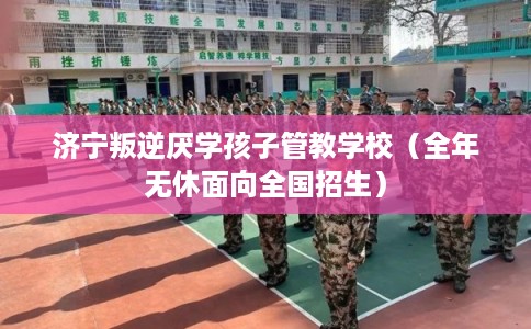 济宁叛逆厌学孩子管教学校（全年无休面向全国招生）