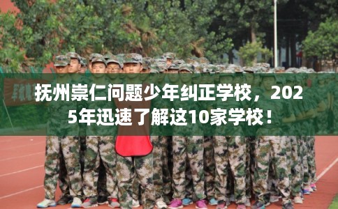 抚州崇仁问题少年纠正学校，2025年迅速了解这10家学校！