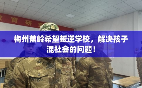 梅州蕉岭希望叛逆学校，解决孩子混社会的问题！