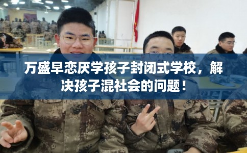 万盛早恋厌学孩子封闭式学校，解决孩子混社会的问题！