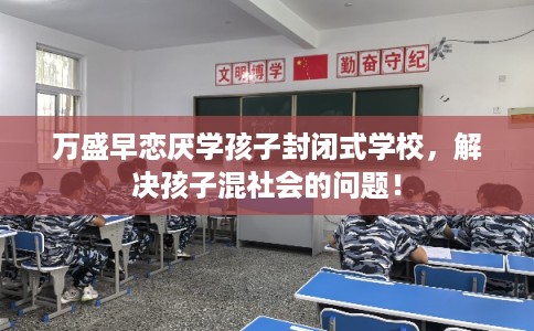 万盛早恋厌学孩子封闭式学校，解决孩子混社会的问题！