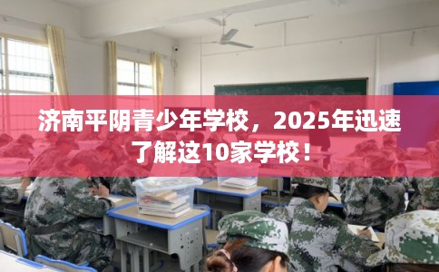 济南平阴青少年学校，2025年迅速了解这10家学校！