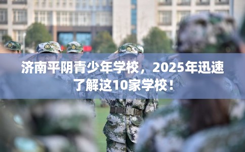 济南平阴青少年学校，2025年迅速了解这10家学校！