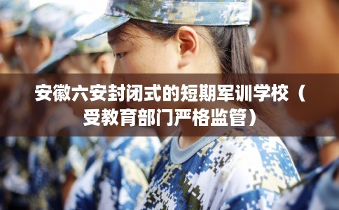 安徽六安封闭式的短期军训学校（受教育部门严格监管）
