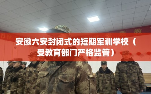 安徽六安封闭式的短期军训学校（受教育部门严格监管）