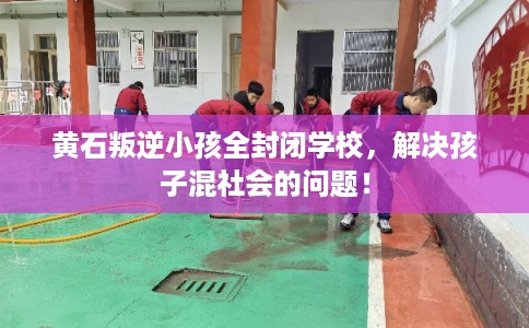 黄石叛逆小孩全封闭学校，解决孩子混社会的问题！