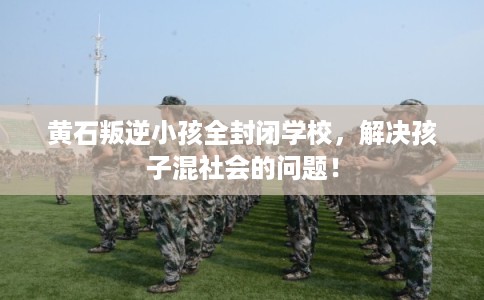 黄石叛逆小孩全封闭学校，解决孩子混社会的问题！