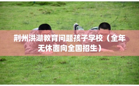 荆州洪湖教育问题孩子学校（全年无休面向全国招生）