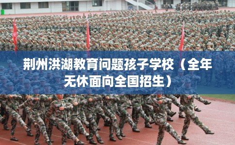 荆州洪湖教育问题孩子学校（全年无休面向全国招生）